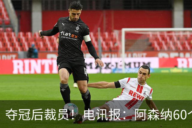 夺冠后裁员！电讯报：阿森纳60个岗位面临裁员，明星员工拿大头