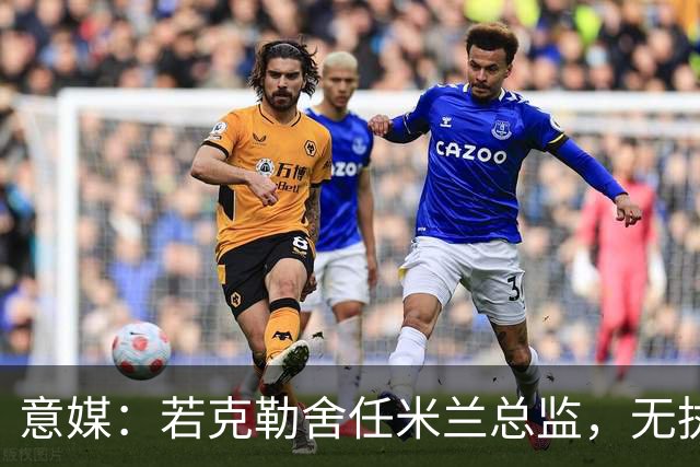 意媒：若克勒舍任米兰总监，无执照也不影响运作
