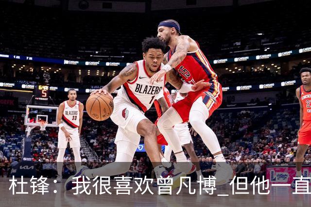 杜锋：我很喜欢曾凡博 但他一直受伤 表现好的几场比赛都是打广东