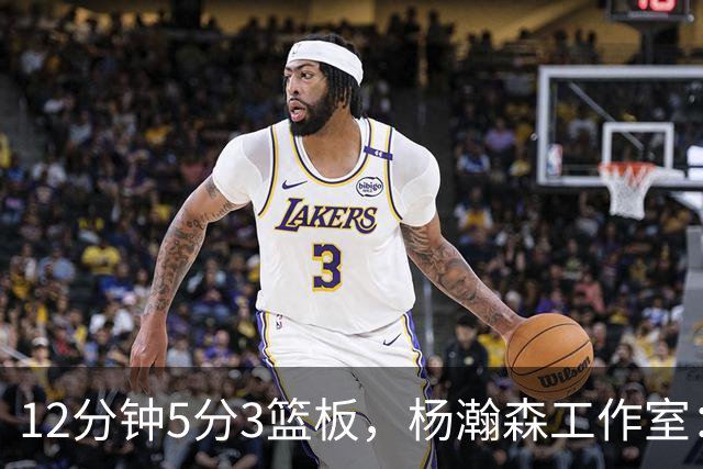 12分钟5分3篮板，杨瀚森工作室：每分钟都是养分