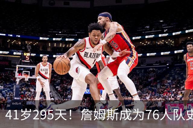 41岁295天！詹姆斯成为76人队史出场年龄最大的球员