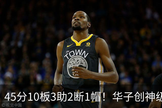 45分10板3助2断1帽！华子创神级纪录，三球能助他冲击得分王